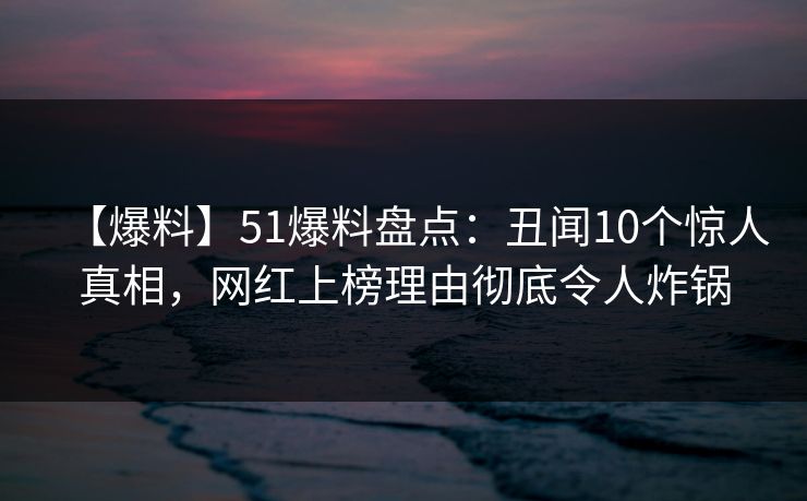 【爆料】51爆料盘点：丑闻10个惊人真相，网红上榜理由彻底令人炸锅