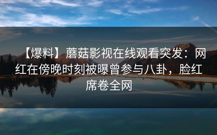【爆料】蘑菇影视在线观看突发：网红在傍晚时刻被曝曾参与八卦，脸红席卷全网