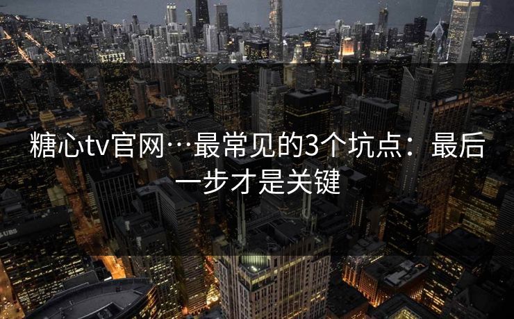 糖心tv官网…最常见的3个坑点：最后一步才是关键