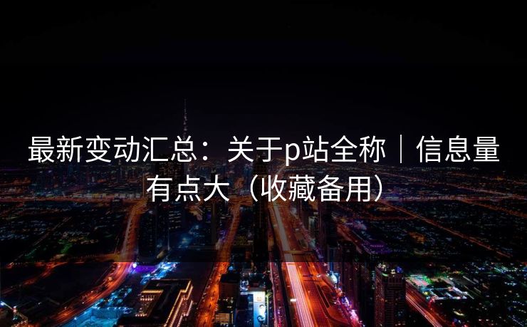 最新变动汇总：关于p站全称｜信息量有点大（收藏备用）