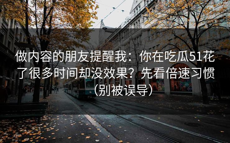 做内容的朋友提醒我：你在吃瓜51花了很多时间却没效果？先看倍速习惯（别被误导）