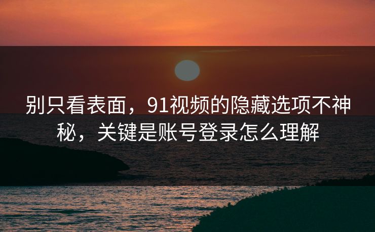 别只看表面，91视频的隐藏选项不神秘，关键是账号登录怎么理解