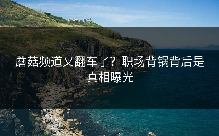 蘑菇频道又翻车了？职场背锅背后是真相曝光