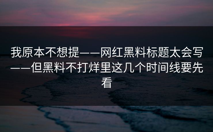 我原本不想提——网红黑料标题太会写——但黑料不打烊里这几个时间线要先看