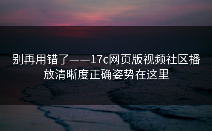 别再用错了——17c网页版视频社区播放清晰度正确姿势在这里