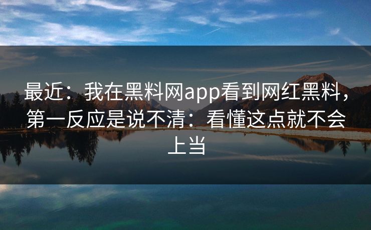 最近：我在黑料网app看到网红黑料，第一反应是说不清：看懂这点就不会上当