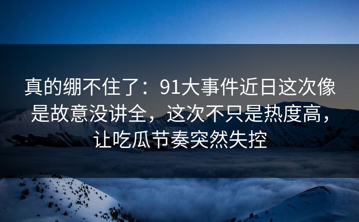 真的绷不住了：91大事件近日这次像是故意没讲全，这次不只是热度高，让吃瓜节奏突然失控