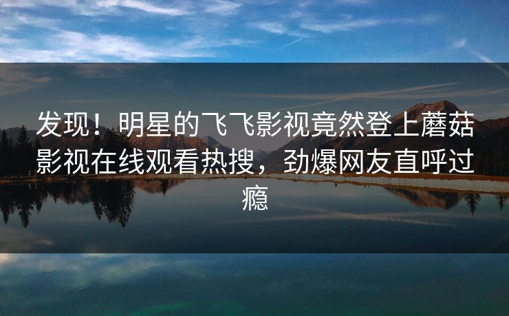 发现！明星的飞飞影视竟然登上蘑菇影视在线观看热搜，劲爆网友直呼过瘾