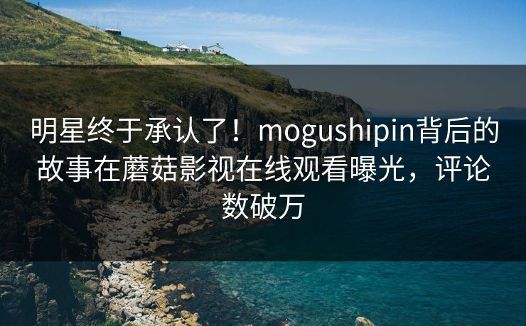 明星终于承认了！mogushipin背后的故事在蘑菇影视在线观看曝光，评论数破万