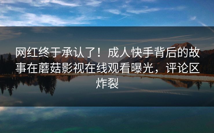 网红终于承认了！成人快手背后的故事在蘑菇影视在线观看曝光，评论区炸裂