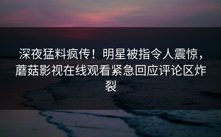 深夜猛料疯传！明星被指令人震惊，蘑菇影视在线观看紧急回应评论区炸裂