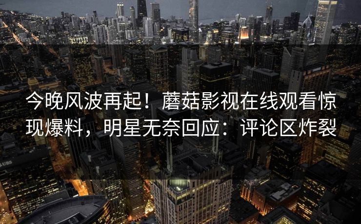 今晚风波再起！蘑菇影视在线观看惊现爆料，明星无奈回应：评论区炸裂