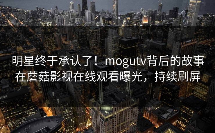 明星终于承认了！mogutv背后的故事在蘑菇影视在线观看曝光，持续刷屏