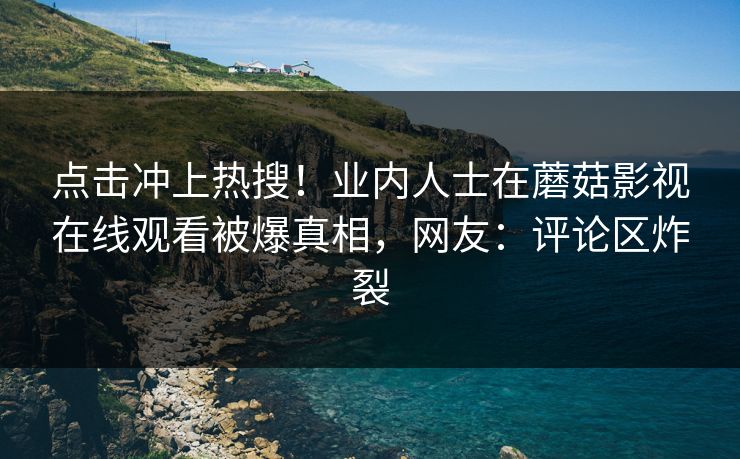 点击冲上热搜！业内人士在蘑菇影视在线观看被爆真相，网友：评论区炸裂