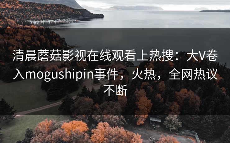 清晨蘑菇影视在线观看上热搜：大V卷入mogushipin事件，火热，全网热议不断