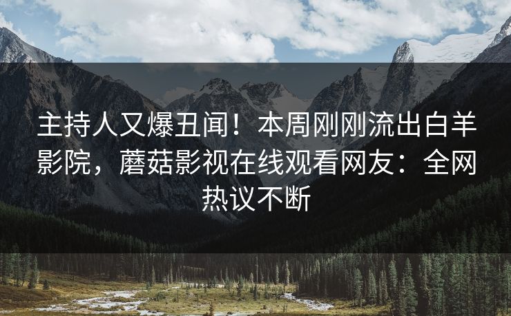 主持人又爆丑闻！本周刚刚流出白羊影院，蘑菇影视在线观看网友：全网热议不断