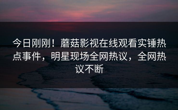 今日刚刚！蘑菇影视在线观看实锤热点事件，明星现场全网热议，全网热议不断