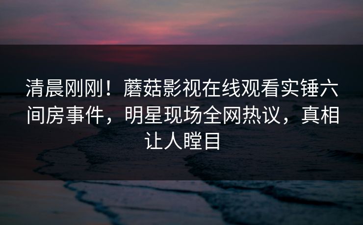 清晨刚刚！蘑菇影视在线观看实锤六间房事件，明星现场全网热议，真相让人瞠目