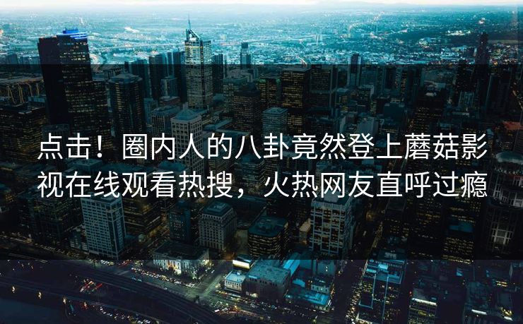 点击！圈内人的八卦竟然登上蘑菇影视在线观看热搜，火热网友直呼过瘾
