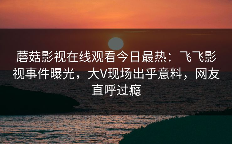 蘑菇影视在线观看今日最热：飞飞影视事件曝光，大V现场出乎意料，网友直呼过瘾