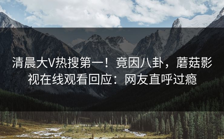 清晨大V热搜第一！竟因八卦，蘑菇影视在线观看回应：网友直呼过瘾