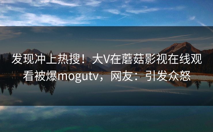 发现冲上热搜!大V在蘑菇影视在线观看被爆mogutv,网友:引发众怒