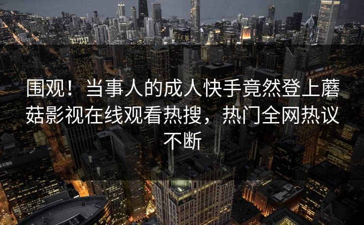 围观!当事人的成人快手竟然登上蘑菇影视在线观看热搜,热门全网热议不断