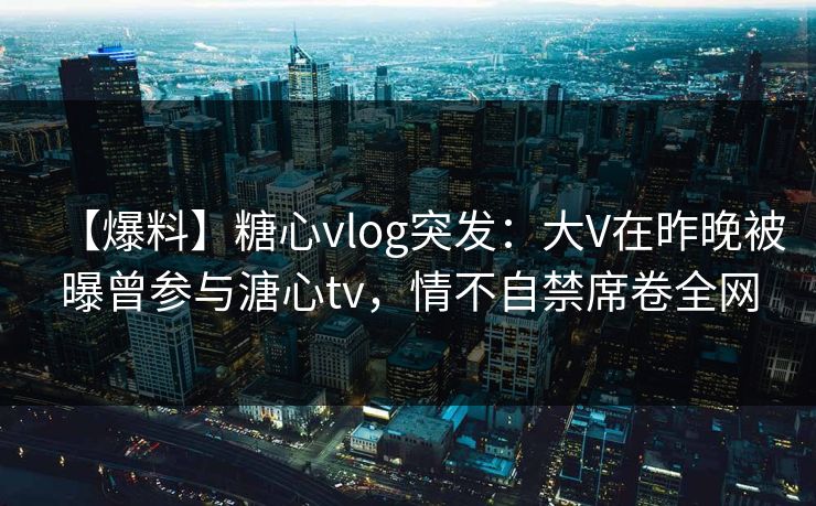 【爆料】糖心vlog突发：大V在昨晚被曝曾参与溏心tv，情不自禁席卷全网