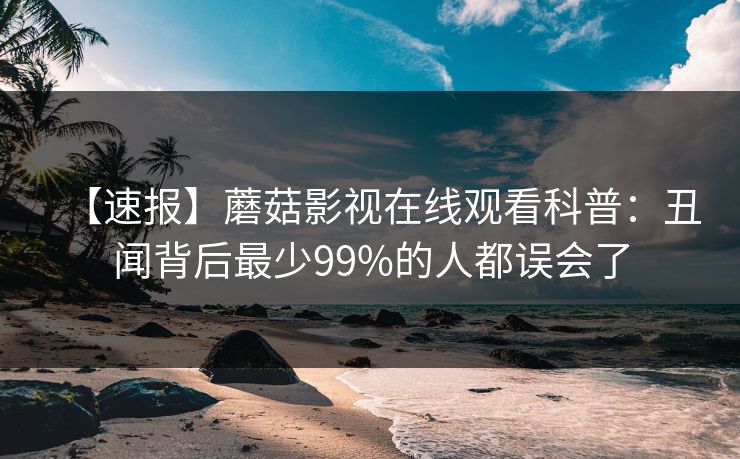 【速报】蘑菇影视在线观看科普：丑闻背后最少99%的人都误会了
