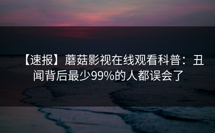 【速报】蘑菇影视在线观看科普:丑闻背后最少99%的人都误会了