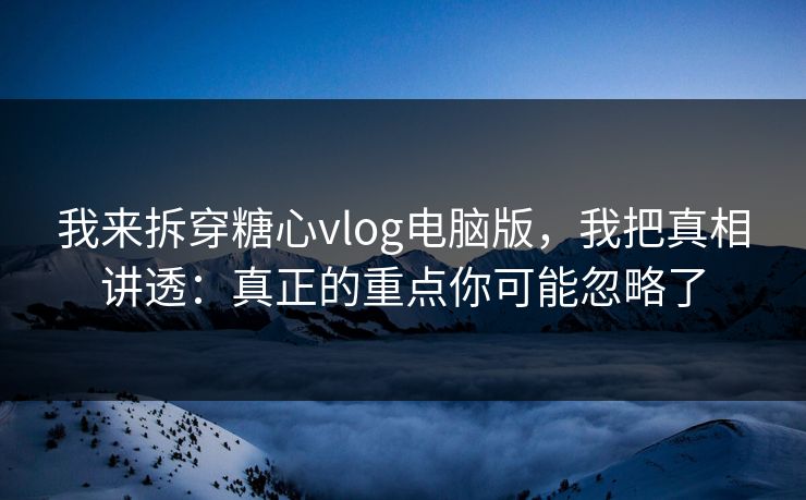 我来拆穿糖心vlog电脑版，我把真相讲透：真正的重点你可能忽略了
