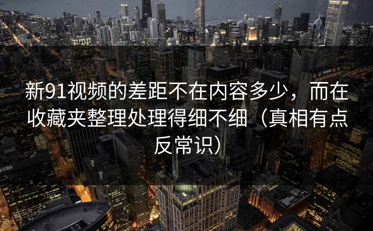 新91视频的差距不在内容多少，而在收藏夹整理处理得细不细（真相有点反常识）