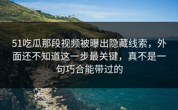 51吃瓜那段视频被曝出隐藏线索，外面还不知道这一步最关键，真不是一句巧合能带过的