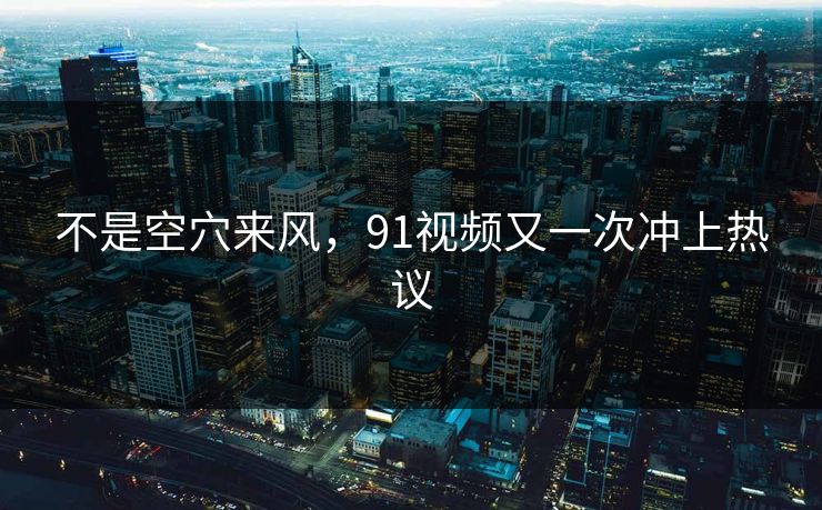 不是空穴来风，91视频又一次冲上热议